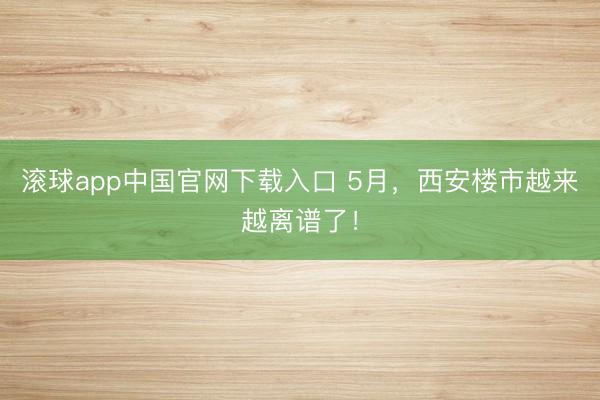 滚球app中国官网下载入口 5月，西安楼市越来越离谱了！