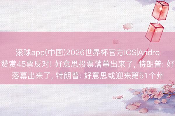 滚球app(中国)2026世界杯官方IOS|Android手机app下载 51票赞赏45票反对! 好意思投票落幕出来了， 特朗普: 好意思或迎来第51个州