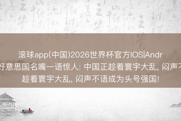 滚球app(中国)2026世界杯官方IOS|Android手机app下载 好意思国名嘴一语惊人: 中国正趁着寰宇大乱， 闷声不语成为头号强国!