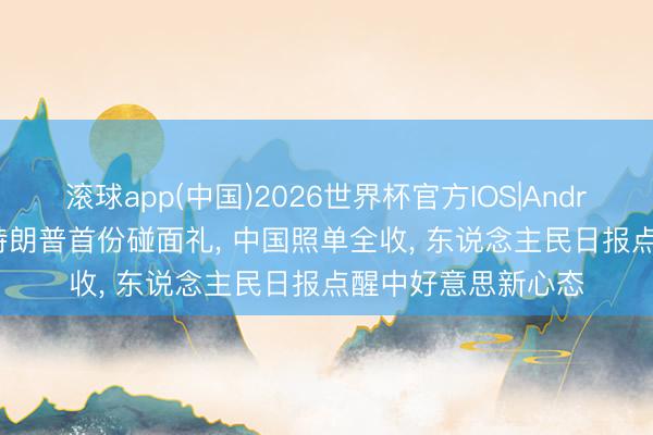 滚球app(中国)2026世界杯官方IOS|Android手机app下载 特朗普首份碰面礼， 中国照单全收， 东说念主民日报点醒中好意思新心态