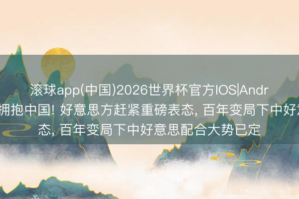 滚球app(中国)2026世界杯官方IOS|Android手机app下载 拥抱中国! 好意思方赶紧重磅表态， 百年变局下中好意思配合大势已定