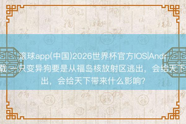 滚球app(中国)2026世界杯官方IOS|Android手机app下载 一只变异狗要是从福岛核放射区逃出，会给天下带来什么影响？