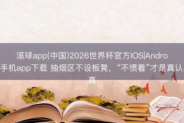 滚球app(中国)2026世界杯官方IOS|Android手机app下载 抽烟区不设板凳，“不惯着”才是真认真