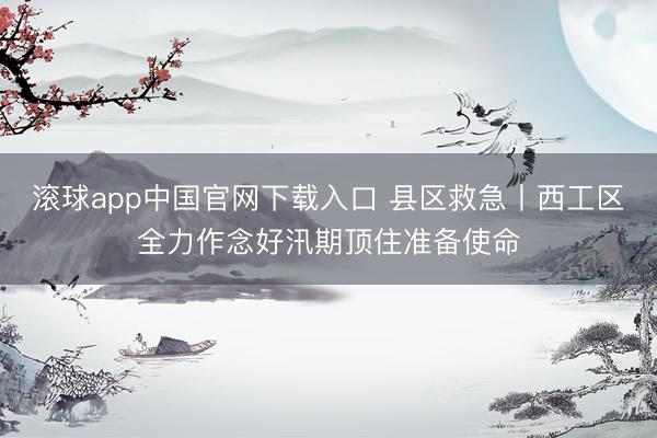 滚球app中国官网下载入口 县区救急丨西工区全力作念好汛期顶住准备使命