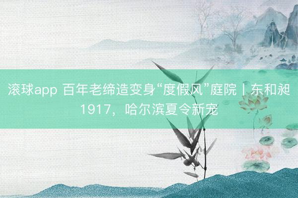 滚球app 百年老缔造变身“度假风”庭院丨东和昶1917，哈尔滨夏令新宠