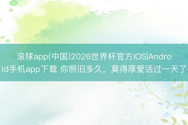 滚球app(中国)2026世界杯官方IOS|Android手机app下载 你照旧多久，莫得厚爱活过一天了