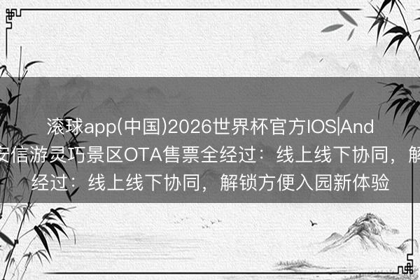 滚球app(中国)2026世界杯官方IOS|Android手机app下载 安信游灵巧景区OTA售票全经过：线上线下协同，解锁方便入园新体验