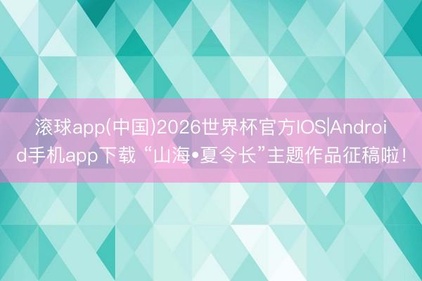 滚球app(中国)2026世界杯官方IOS|Android手机app下载 “山海•夏令长”主题作品征稿啦！