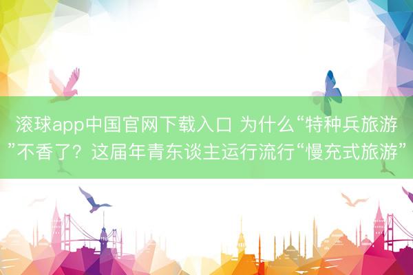 滚球app中国官网下载入口 为什么“特种兵旅游”不香了？这届年青东谈主运行流行“慢充式旅游”