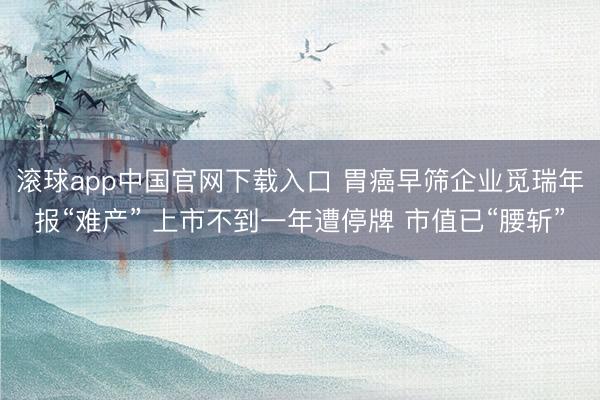滚球app中国官网下载入口 胃癌早筛企业觅瑞年报“难产” 上市不到一年遭停牌 市值已“腰斩”