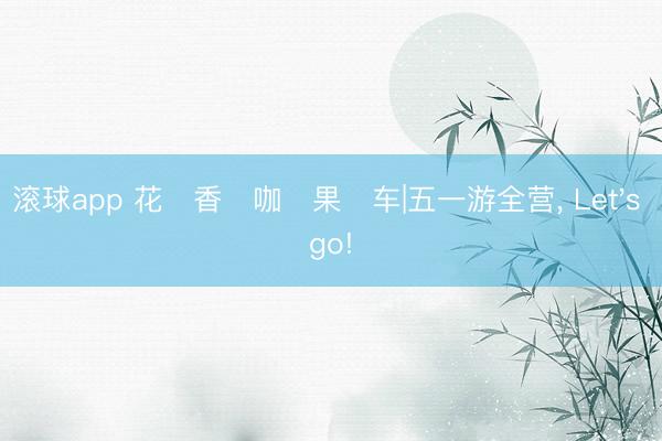 滚球app 花・香・咖・果・车|五一游全营， Let's go!