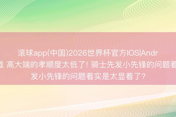 滚球app(中国)2026世界杯官方IOS|Android手机app下载 高大端的孝顺度太低了! 骑士先发小先锋的问题着实是太显着了?