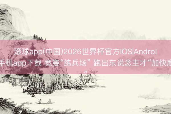 滚球app(中国)2026世界杯官方IOS|Android手机app下载 竞赛“练兵场” 跑出东说念主才“加快度”