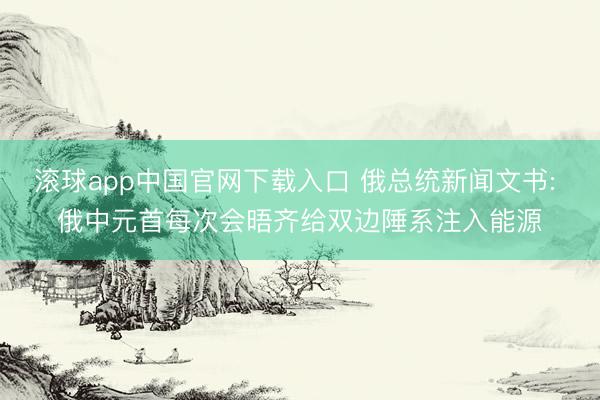 滚球app中国官网下载入口 俄总统新闻文书: 俄中元首每次会晤齐给双边陲系注入能源