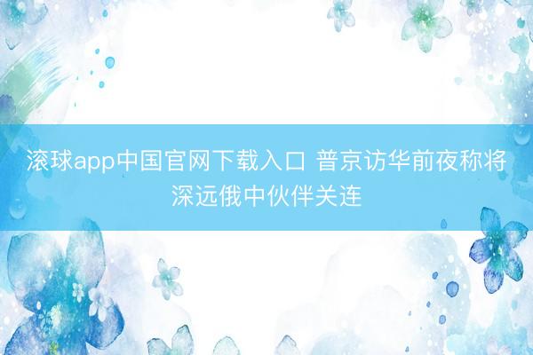 滚球app中国官网下载入口 普京访华前夜称将深远俄中伙伴关连