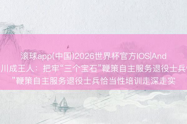 滚球app(中国)2026世界杯官方IOS|Android手机app下载 四川成王人：把牢“三个宝石”鞭策自主服务退役士兵恰当性培训走深走实