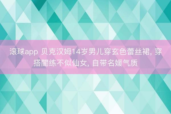 滚球app 贝克汉姆14岁男儿穿玄色蕾丝裙， 穿搭闇练不似仙女， 自带名媛气质