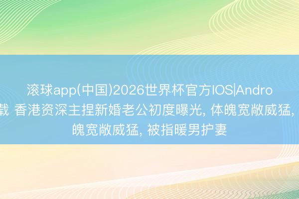 滚球app(中国)2026世界杯官方IOS|Android手机app下载 香港资深主捏新婚老公初度曝光， 体魄宽敞威猛， 被指暖男护妻