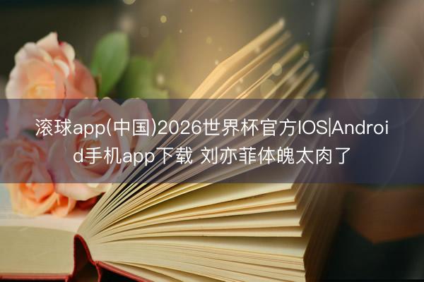 滚球app(中国)2026世界杯官方IOS|Android手机app下载 刘亦菲体魄太肉了