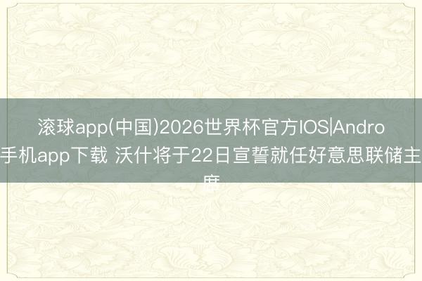 滚球app(中国)2026世界杯官方IOS|Android手机app下载 沃什将于22日宣誓就任好意思联储主席