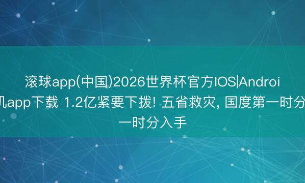 滚球app(中国)2026世界杯官方IOS|Android手机app下载 1.2亿紧要下拨! 五省救灾， 国度第一时分入手