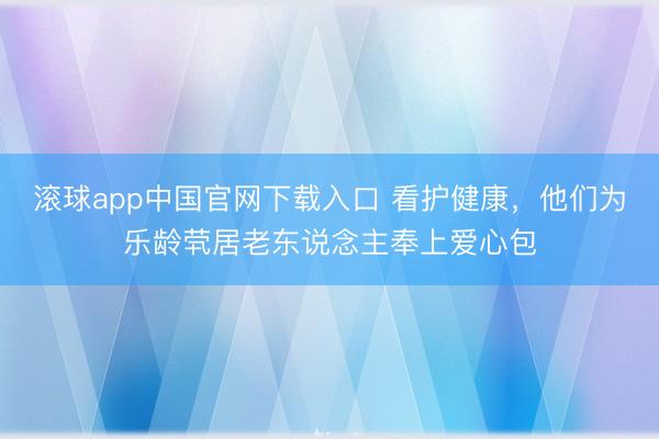 滚球app中国官网下载入口 看护健康，他们为乐龄茕居老东说念主奉上爱心包