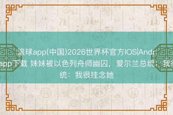 滚球app(中国)2026世界杯官方IOS|Android手机app下载 妹妹被以色列舟师幽囚，爱尔兰总统：我很挂念她