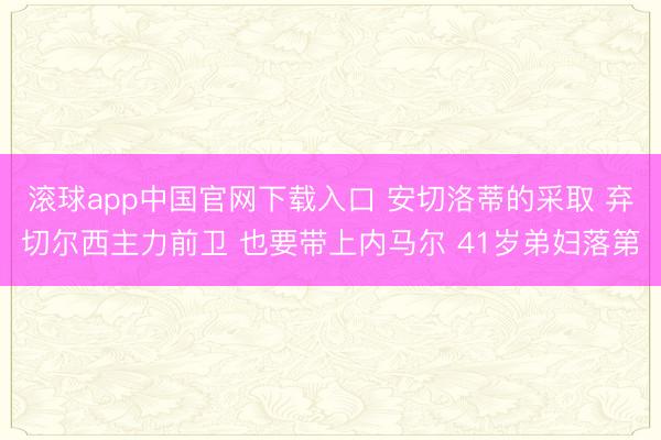 滚球app中国官网下载入口 安切洛蒂的采取 弃切尔西主力前卫 也要带上内马尔 41岁弟妇落第