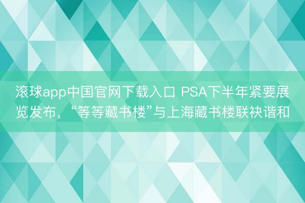 滚球app中国官网下载入口 PSA下半年紧要展览发布，“等等藏书楼”与上海藏书楼联袂谐和