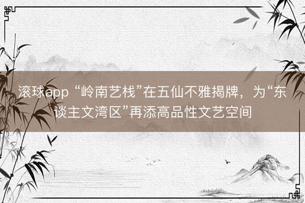 滚球app “岭南艺栈”在五仙不雅揭牌，为“东谈主文湾区”再添高品性文艺空间