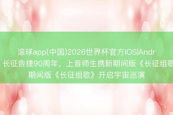 滚球app(中国)2026世界杯官方IOS|Android手机app下载 长征告捷90周年，上音师生携新期间版《长征组歌》开启宇宙巡演