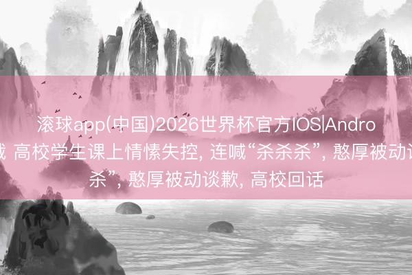 滚球app(中国)2026世界杯官方IOS|Android手机app下载 高校学生课上情愫失控， 连喊“杀杀杀”， 憨厚被动谈歉， 高校回话
