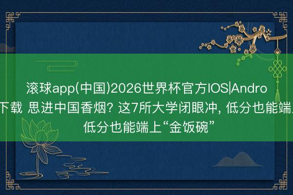 滚球app(中国)2026世界杯官方IOS|Android手机app下载 思进中国香烟? 这7所大学闭眼冲， 低分也能端上“金饭碗”