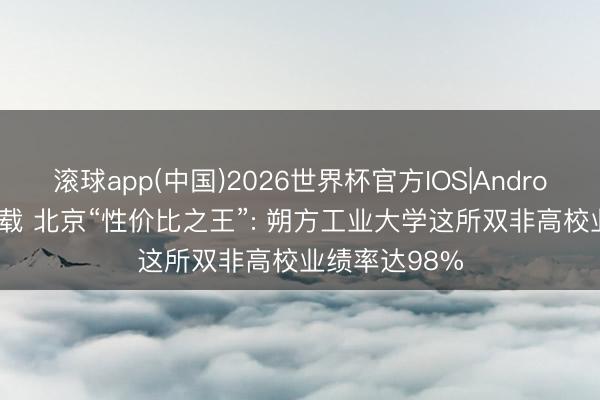 滚球app(中国)2026世界杯官方IOS|Android手机app下载 北京“性价比之王”: 朔方工业大学这所双非高校业绩率达98%