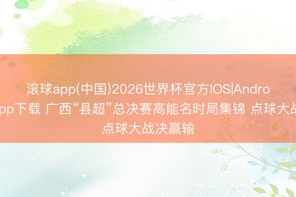滚球app(中国)2026世界杯官方IOS|Android手机app下载 广西“县超”总决赛高能名时局集锦 点球大战决赢输