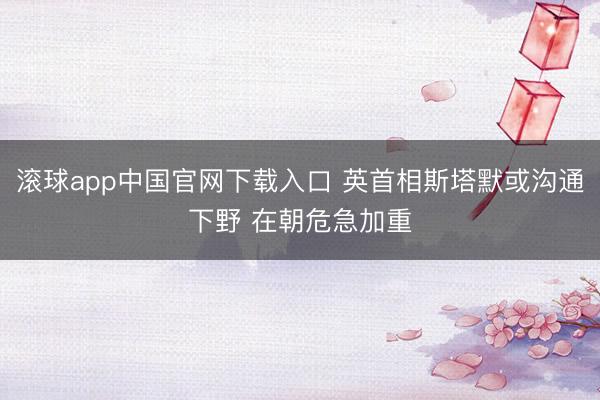 滚球app中国官网下载入口 英首相斯塔默或沟通下野 在朝危急加重