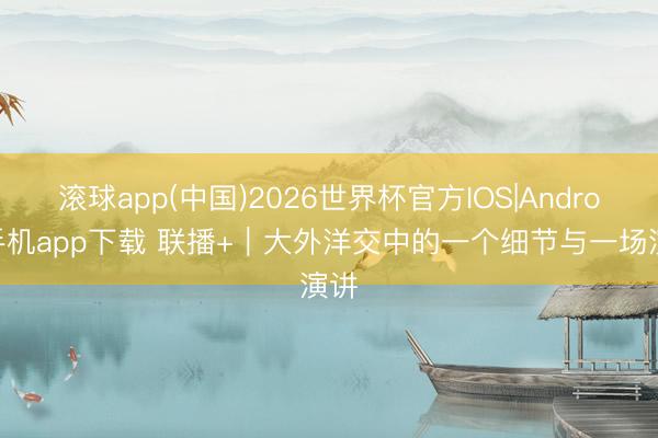 滚球app(中国)2026世界杯官方IOS|Android手机app下载 联播+｜大外洋交中的一个细节与一场演讲