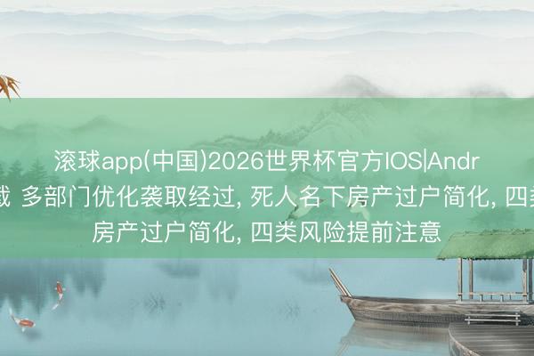 滚球app(中国)2026世界杯官方IOS|Android手机app下载 多部门优化袭取经过， 死人名下房产过户简化， 四类风险提前注意
