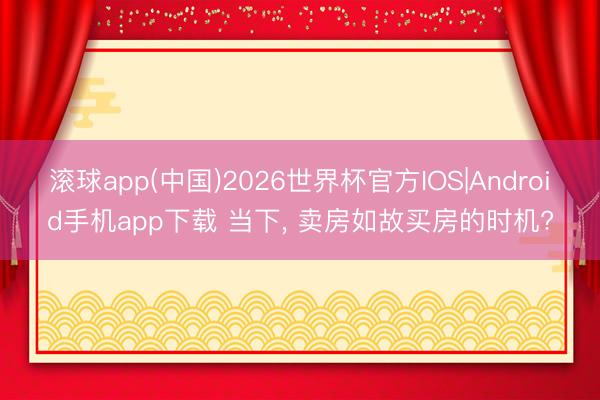 滚球app(中国)2026世界杯官方IOS|Android手机app下载 当下， 卖房如故买房的时机?