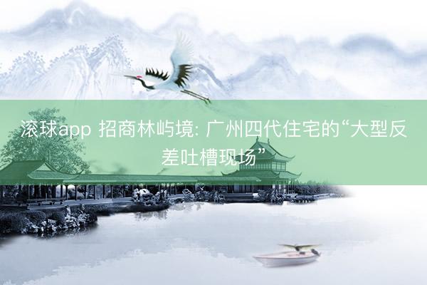 滚球app 招商林屿境: 广州四代住宅的“大型反差吐槽现场”