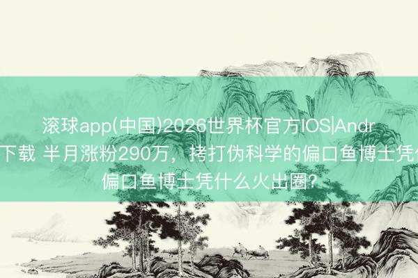 滚球app(中国)2026世界杯官方IOS|Android手机app下载 半月涨粉290万，拷打伪科学的偏口鱼博士凭什么火出圈？