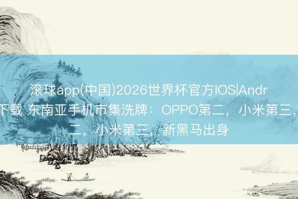 滚球app(中国)2026世界杯官方IOS|Android手机app下载 东南亚手机市集洗牌：OPPO第二，小米第三，新黑马出身