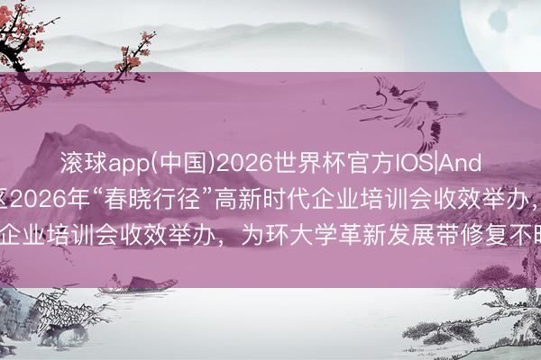 滚球app(中国)2026世界杯官方IOS|Android手机app下载 洪山区2026年“春晓行径”高新时代企业培训会收效举办，为环大学革新发展带修复不时注入动能