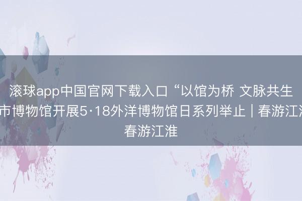 滚球app中国官网下载入口 “以馆为桥 文脉共生”市博物馆开展5·18外洋博物馆日系列举止 | 春游江淮