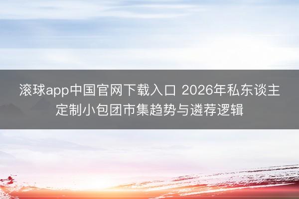 滚球app中国官网下载入口 2026年私东谈主定制小包团市集趋势与遴荐逻辑