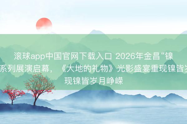 滚球app中国官网下载入口 2026年金昌“镍皆之光”系列展演启幕，《大地的礼物》光影盛宴重现镍皆岁月峥嵘