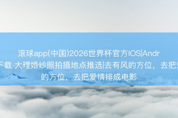 滚球app(中国)2026世界杯官方IOS|Android手机app下载 大理婚纱照拍摄地点推选|去有风的方位，去把爱情排成电影