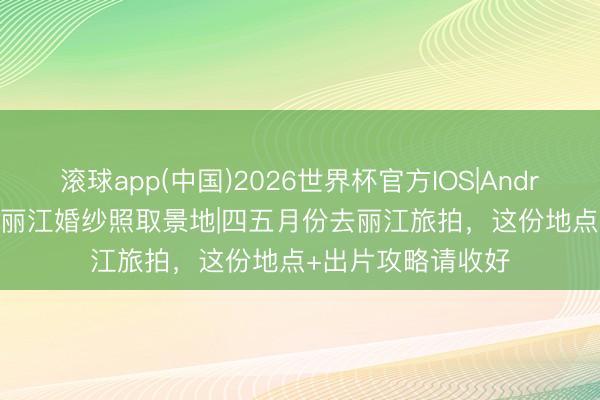 滚球app(中国)2026世界杯官方IOS|Android手机app下载 丽江婚纱照取景地|四五月份去丽江旅拍，这份地点+出片攻略请收好