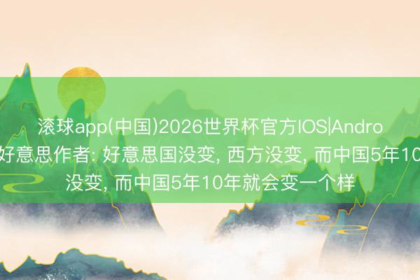 滚球app(中国)2026世界杯官方IOS|Android手机app下载 好意思作者: 好意思国没变， 西方没变， 而中国5年10年就会变一个样