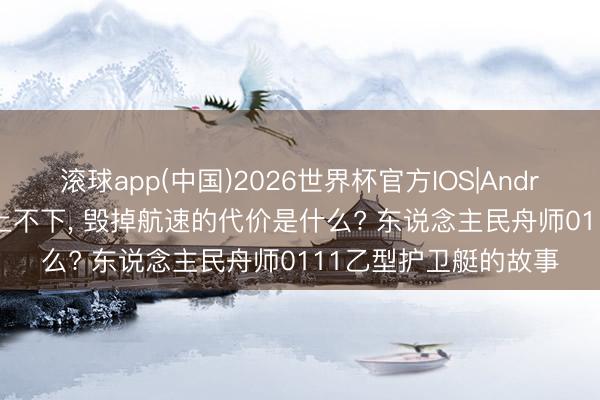 滚球app(中国)2026世界杯官方IOS|Android手机app下载 不上不下， 毁掉航速的代价是什么? 东说念主民舟师0111乙型护卫艇的故事